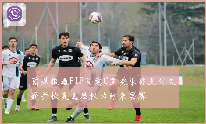 葡媒报道PIF同意C罗要求将支付欠薪并恢复高层权力结束罢赛
