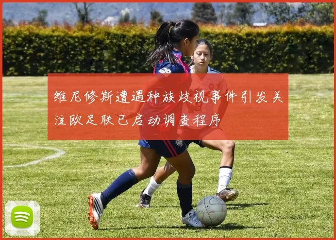 维尼修斯遭遇种族歧视事件引发关注欧足联已启动调查程序