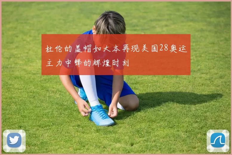 杜伦的盖帽如大本再现美国28奥运主力中锋的辉煌时刻