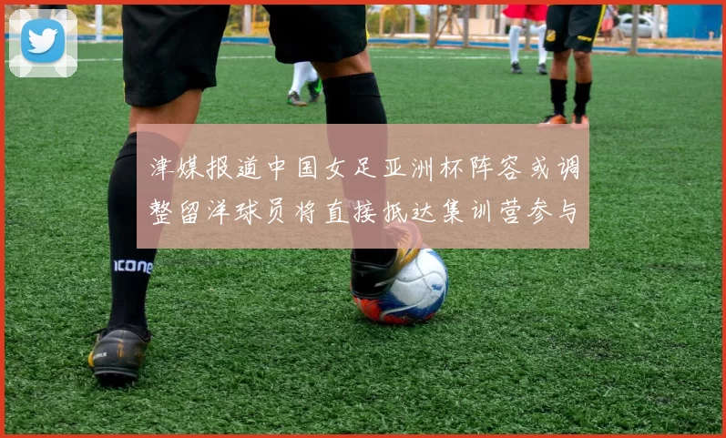 津媒报道中国女足亚洲杯阵容或调整留洋球员将直接抵达集训营参与备战