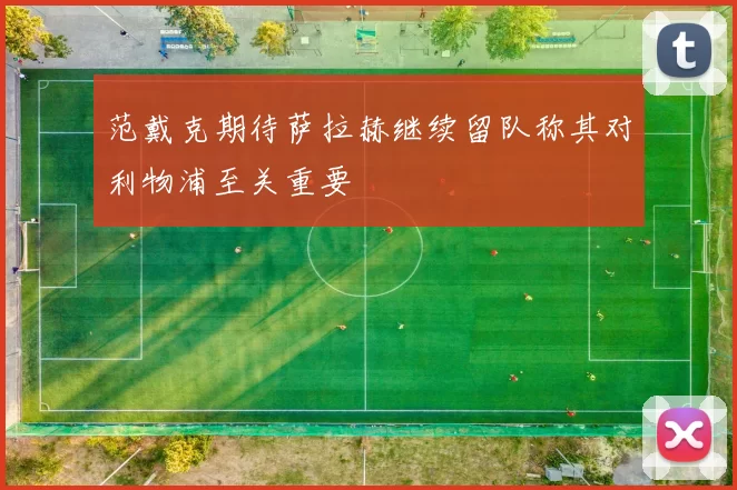 范戴克期待萨拉赫继续留队称其对利物浦至关重要