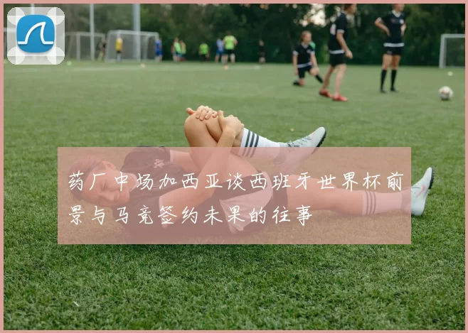 药厂中场加西亚谈西班牙世界杯前景与马竞签约未果的往事