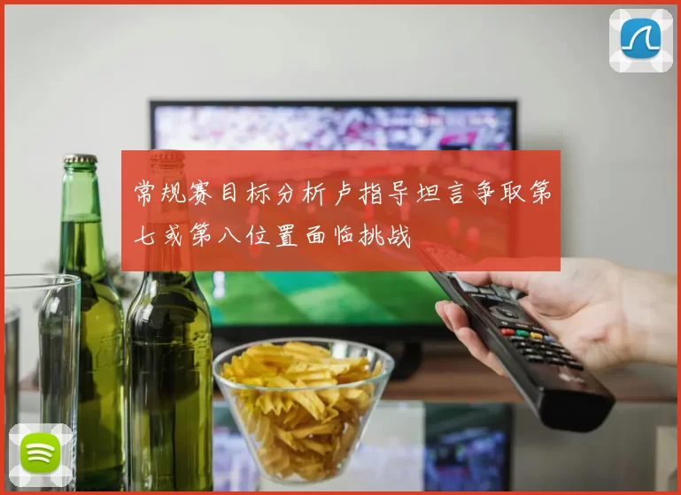 常规赛目标分析卢指导坦言争取第七或第八位置面临挑战