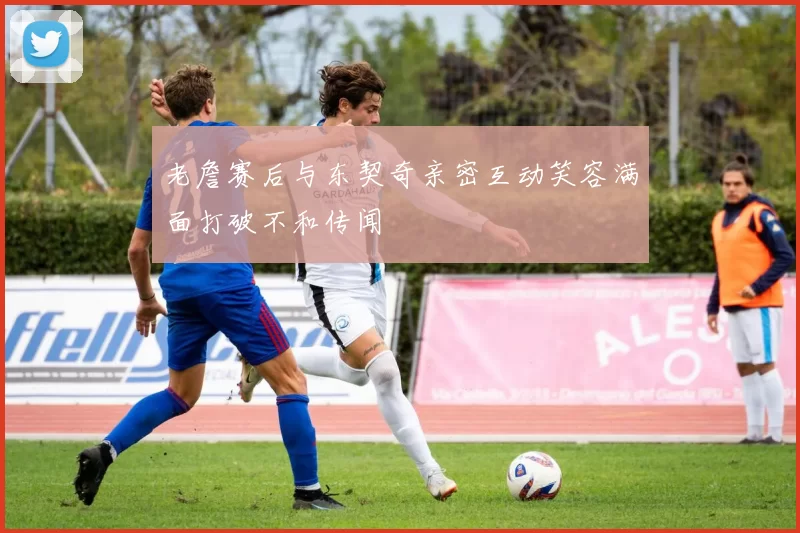老詹赛后与东契奇亲密互动笑容满面打破不和传闻