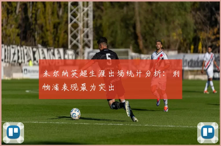 米尔纳英超生涯出场统计分析：利物浦表现最为突出