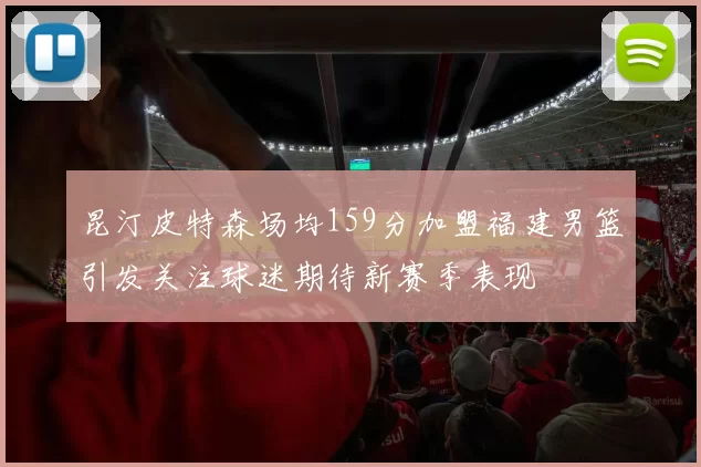 昆汀皮特森场均159分加盟福建男篮引发关注球迷期待新赛季表现