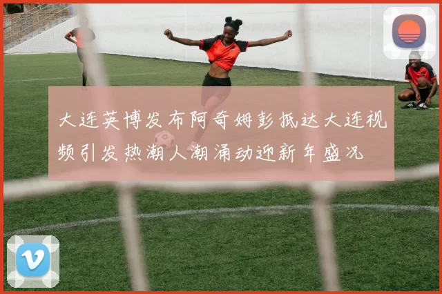 大连英博发布阿奇姆彭抵达大连视频引发热潮人潮涌动迎新年盛况