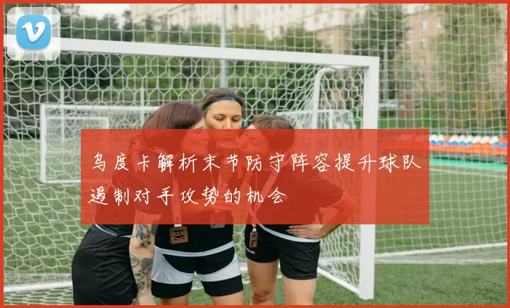 乌度卡解析末节防守阵容提升球队遏制对手攻势的机会