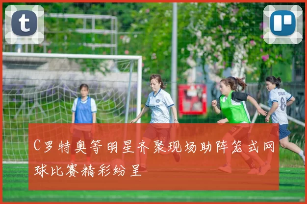 C罗特奥等明星齐聚现场助阵笼式网球比赛精彩纷呈