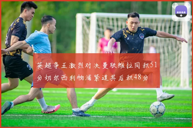 英超争五激烈对决曼联维拉同积51分切尔西利物浦紧追其后积48分