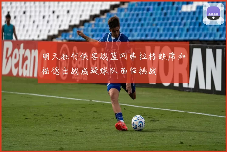 明天独行侠客战篮网弗拉格缺席加福德出战成疑球队面临挑战