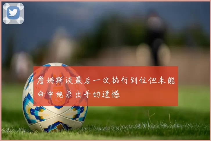 詹姆斯谈最后一攻执行到位但未能命中绝杀出手的遗憾