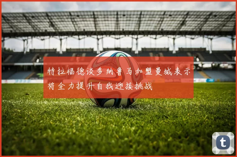 特拉福德谈多纳鲁马加盟曼城表示将全力提升自我迎接挑战