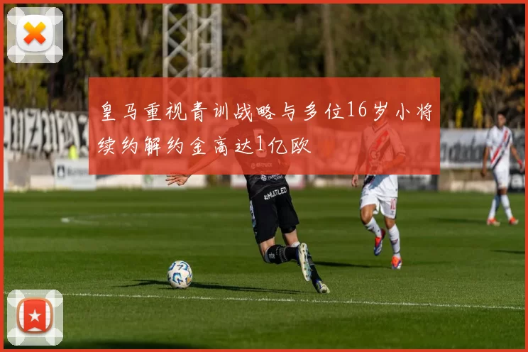 皇马重视青训战略与多位16岁小将续约解约金高达1亿欧